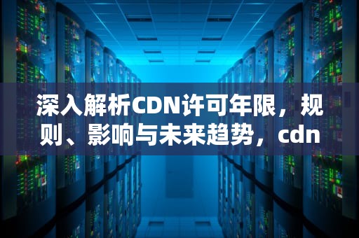 深入解析CDN许可年限，规则、影响与未来趋势，cdn许可证