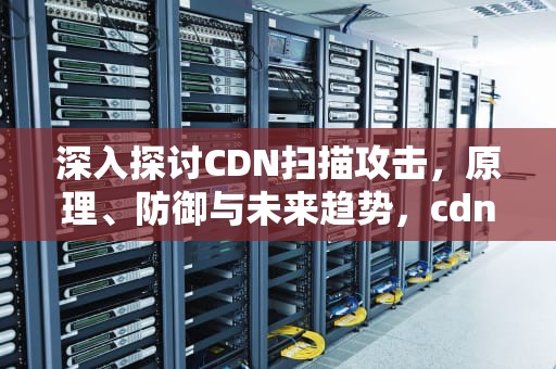 深入探讨CDN扫描攻击，原理、防御与未来趋势，cdn 攻击