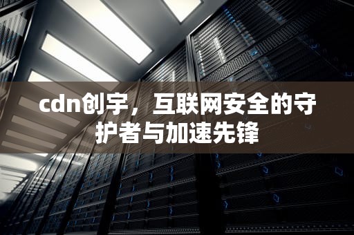 cdn创宇，互联网安全的守护者与加速先锋