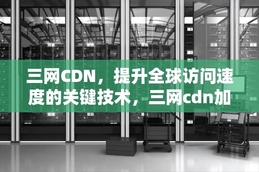三网CDN，提升全球访问速度的关键技术，三网cdn加速