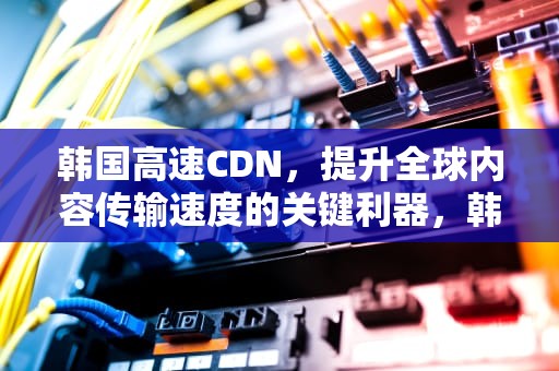 韩国高速CDN，提升全球内容传输速度的关键利器，韩国高速公路收费吗