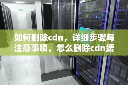 如何删除cdn，详细步骤与注意事项，怎么删除cdn缓存