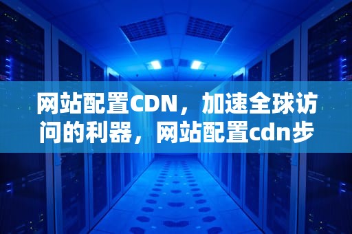 网站配置CDN，加速全球访问的利器，网站配置cdn步骤