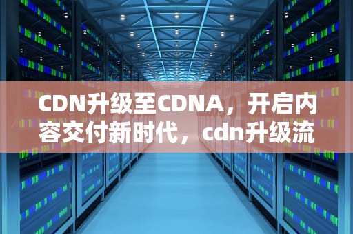 CDN升级至CDNA，开启内容交付新时代，cdn升级流量