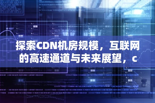 探索CDN机房规模，互联网的高速通道与未来展望，cdn机房 成本