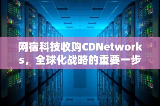 网宿科技收购CDNetworks，全球化战略的重要一步，cdn收入