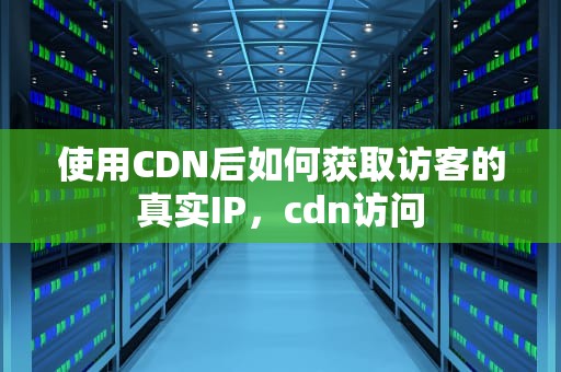 使用CDN后如何获取访客的真实IP，cdn访问
