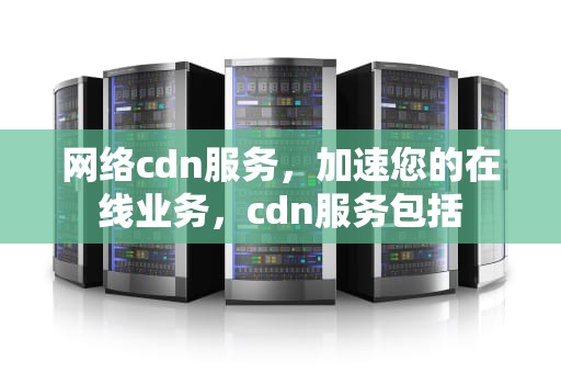 网络cdn服务，加速您的在线业务，cdn服务包括