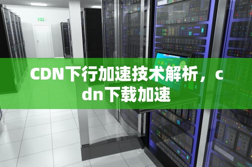 CDN下行加速技术解析，cdn下载加速