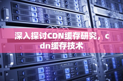 深入探讨CDN缓存研究，cdn缓存技术