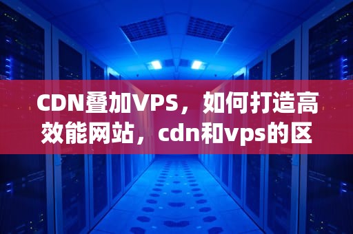 CDN叠加VPS，如何打造高效能网站，cdn和vps的区别