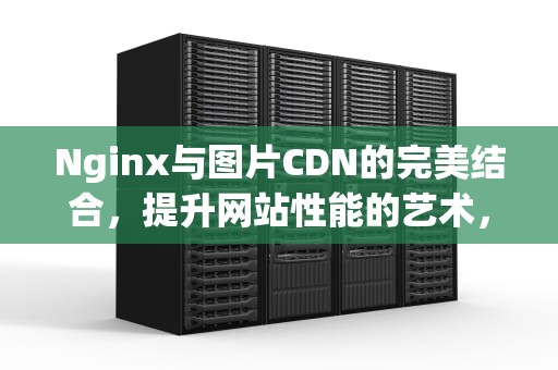 Nginx与图片CDN的完美结合，提升网站性能的艺术，nginx图片缓存