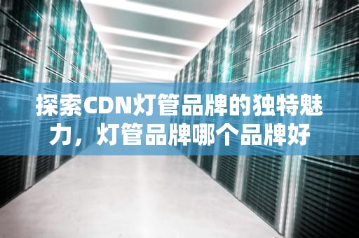 探索CDN灯管品牌的独特魅力，灯管品牌哪个品牌好