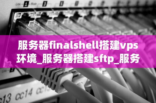 服务器finalshell搭建vps环境_服务器搭建sftp_服务器FinalShell搭建VPS环境的详细步骤