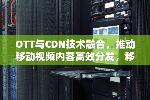 OTT与CDN技术融合，推动移动视频内容高效分发，移动cdn是什么意思