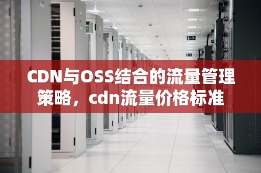 CDN与OSS结合的流量管理策略，cdn流量价格标准