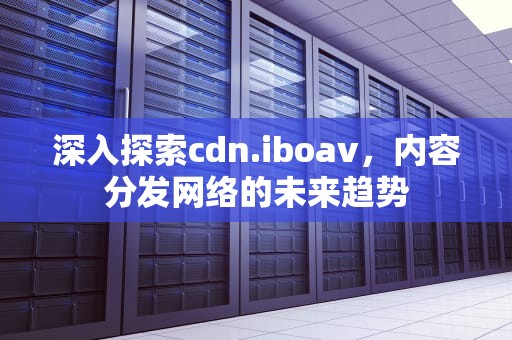 深入探索cdn.iboav，内容分发网络的未来趋势