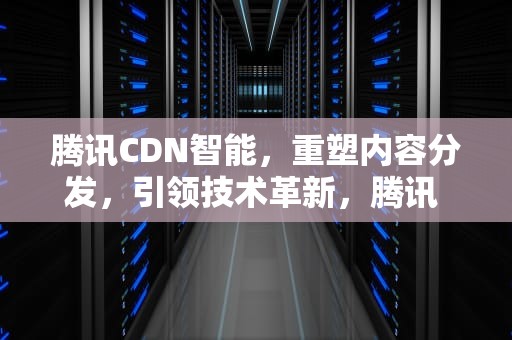 腾讯CDN智能，重塑内容分发，引领技术革新，腾讯 cdn