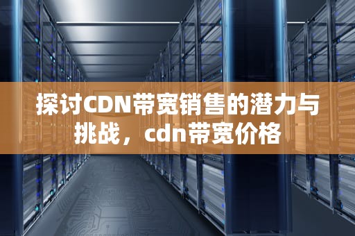 探讨CDN带宽销售的潜力与挑战，cdn带宽价格