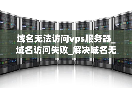 域名无法访问vps服务器_域名访问失败_解决域名无法访问VPS服务器的问题