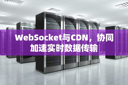 WebSocket与CDN，协同加速实时数据传输