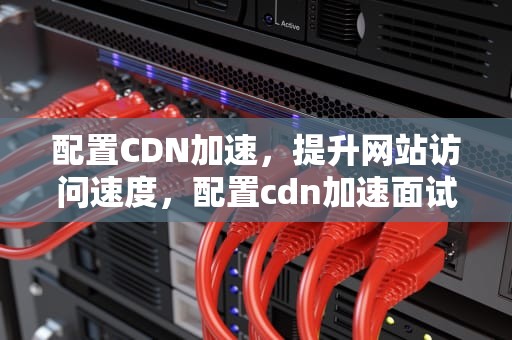 配置CDN加速，提升网站访问速度，配置cdn加速面试