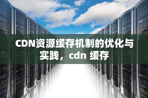 CDN资源缓存机制的优化与实践，cdn 缓存