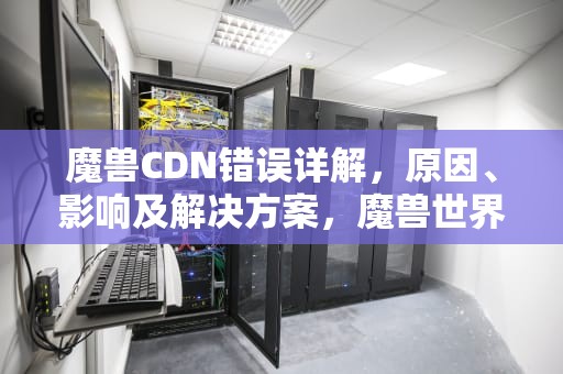 魔兽CDN错误详解，原因、影响及解决方案，魔兽世界更新获取cdn配置