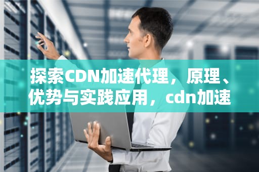 探索CDN加速代理，原理、优势与实践应用，cdn加速业务