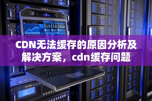 CDN无法缓存的原因分析及解决方案，cdn缓存问题
