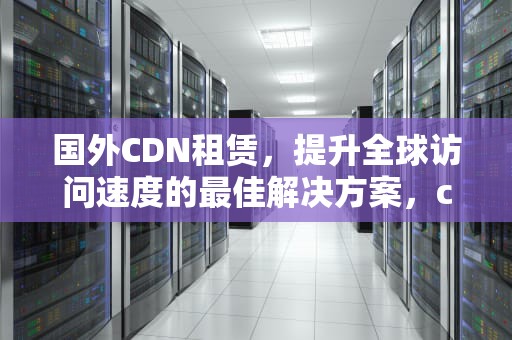 国外CDN租赁，提升全球访问速度的最佳解决方案，cdn 国外
