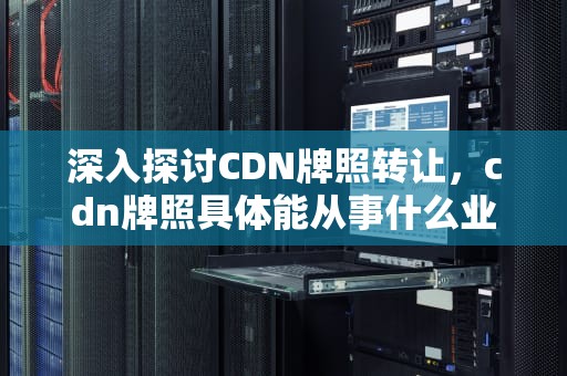 深入探讨CDN牌照转让，cdn牌照具体能从事什么业务