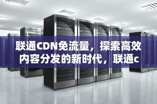 联通CDN免流量，探索高效内容分发的新时代，联通cdn免流