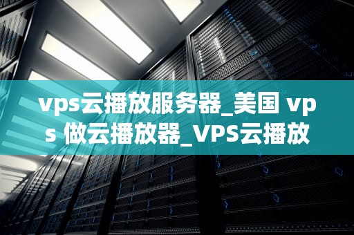vps云播放服务器_美国 vps 做云播放器_VPS云播放服务器的全面解析