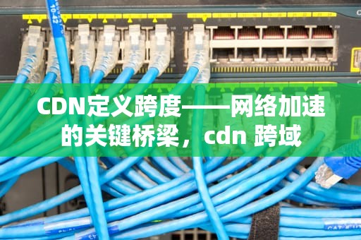 CDN定义跨度——网络加速的关键桥梁，cdn 跨域