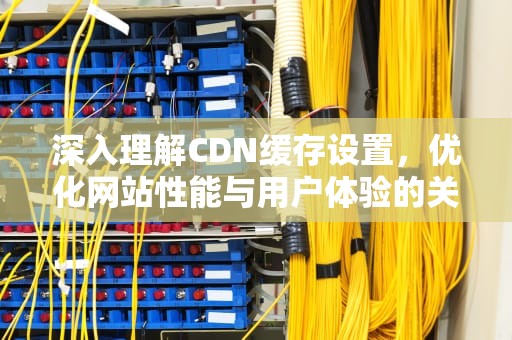 深入理解CDN缓存设置，优化网站性能与用户体验的关键，cdn设置缓存时间