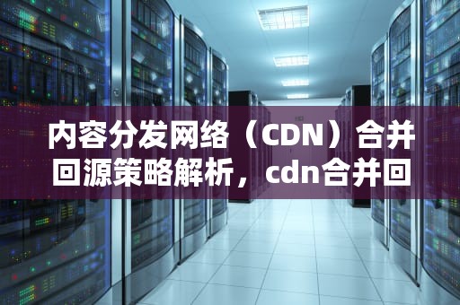 内容分发网络（CDN）合并回源策略解析，cdn合并回源