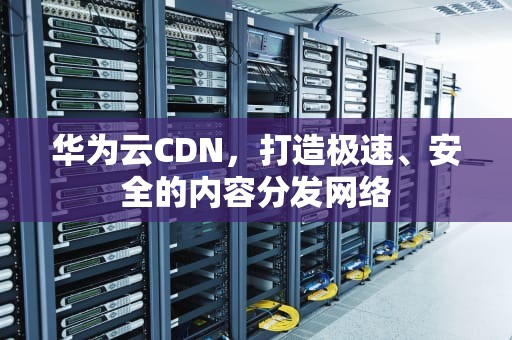 华为云CDN，打造极速、安全的内容分发网络
