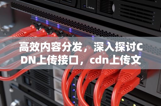 高效内容分发，深入探讨CDN上传接口，cdn上传文件