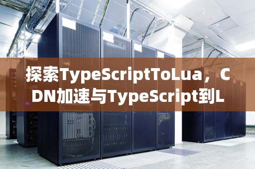 探索TypeScriptToLua，CDN加速与TypeScript到Lua的无缝转换