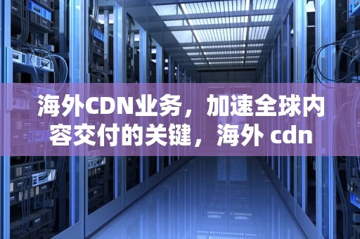 海外CDN业务，加速全球内容交付的关键，海外 cdn
