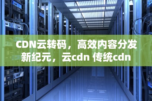 CDN云转码，高效内容分发新纪元，云cdn 传统cdn