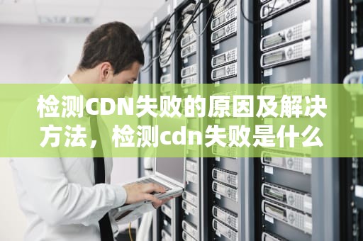 检测CDN失败的原因及解决方法，检测cdn失败是什么意思