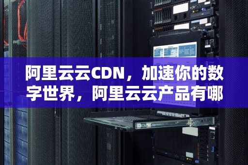 阿里云云CDN，加速你的数字世界，阿里云云产品有哪些