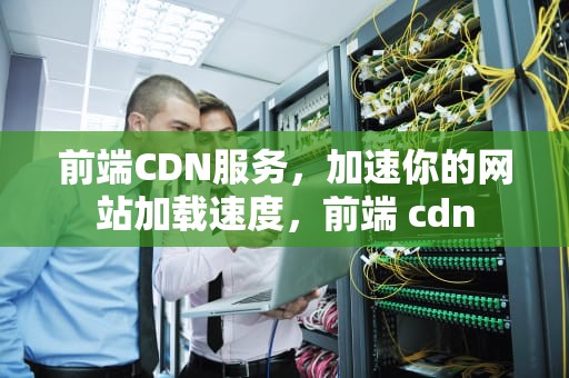 前端CDN服务，加速你的网站加载速度，前端 cdn