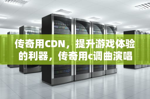 传奇用CDN，提升游戏体验的利器，传奇用c调曲演唱