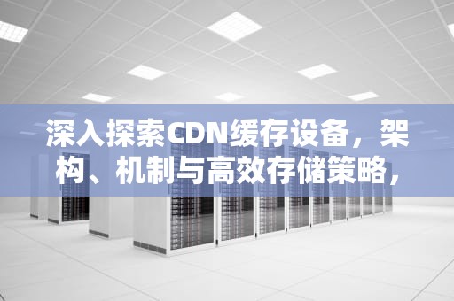 深入探索CDN缓存设备，架构、机制与高效存储策略，cdn缓存机制