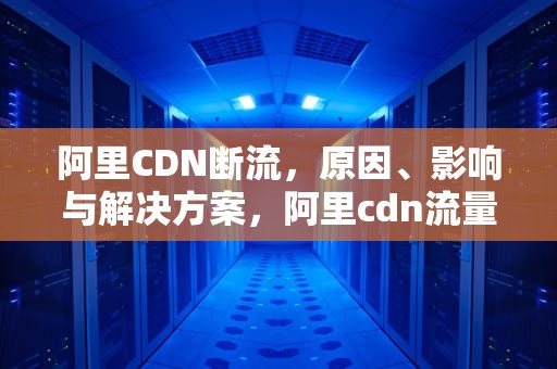 阿里CDN断流，原因、影响与解决方案，阿里cdn流量价格