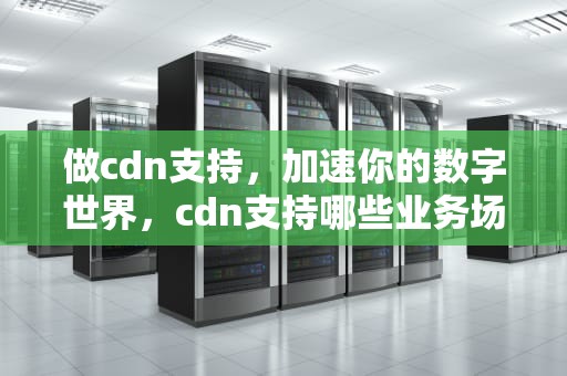 做cdn支持，加速你的数字世界，cdn支持哪些业务场景