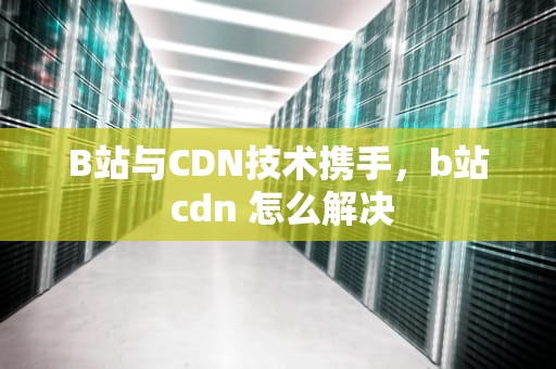 B站与CDN技术携手，b站 cdn 怎么解决